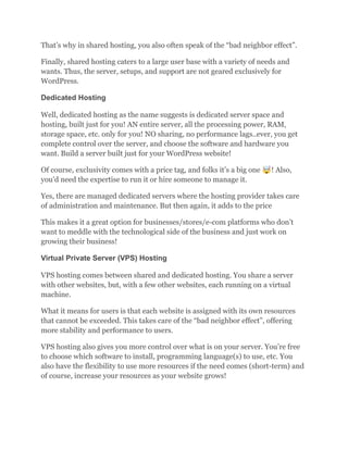 That’s why in shared hosting, you also often speak of the “bad neighbor effect”.
Finally, shared hosting caters to a large user base with a variety of needs and
wants. Thus, the server, setups, and support are not geared exclusively for
WordPress.
Dedicated Hosting
Well, dedicated hosting as the name suggests is dedicated server space and
hosting, built just for you! AN entire server, all the processing power, RAM,
storage space, etc. only for you! NO sharing, no performance lags..ever, you get
complete control over the server, and choose the software and hardware you
want. Build a server built just for your WordPress website!
Of course, exclusivity comes with a price tag, and folks it’s a big one 🤯! Also,
you’d need the expertise to run it or hire someone to manage it.
Yes, there are managed dedicated servers where the hosting provider takes care
of administration and maintenance. But then again, it adds to the price
This makes it a great option for businesses/stores/e-com platforms who don’t
want to meddle with the technological side of the business and just work on
growing their business!
Virtual Private Server (VPS) Hosting
VPS hosting comes between shared and dedicated hosting. You share a server
with other websites, but, with a few other websites, each running on a virtual
machine.
What it means for users is that each website is assigned with its own resources
that cannot be exceeded. This takes care of the “bad neighbor effect”, offering
more stability and performance to users.
VPS hosting also gives you more control over what is on your server. You’re free
to choose which software to install, programming language(s) to use, etc. You
also have the flexibility to use more resources if the need comes (short-term) and
of course, increase your resources as your website grows!
 