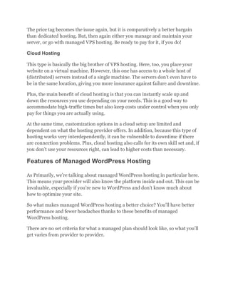 The price tag becomes the issue again, but it is comparatively a better bargain
than dedicated hosting. But, then again either you manage and maintain your
server, or go with managed VPS hosting. Be ready to pay for it, if you do!
Cloud Hosting
This type is basically the big brother of VPS hosting. Here, too, you place your
website on a virtual machine. However, this one has access to a whole host of
(distributed) servers instead of a single machine. The servers don’t even have to
be in the same location, giving you more insurance against failure and downtime.
Plus, the main benefit of cloud hosting is that you can instantly scale up and
down the resources you use depending on your needs. This is a good way to
accommodate high-traffic times but also keep costs under control when you only
pay for things you are actually using.
At the same time, customization options in a cloud setup are limited and
dependent on what the hosting provider offers. In addition, because this type of
hosting works very interdependently, it can be vulnerable to downtime if there
are connection problems. Plus, cloud hosting also calls for its own skill set and, if
you don’t use your resources right, can lead to higher costs than necessary.
Features of Managed WordPress Hosting
As Primarily, we’re talking about managed WordPress hosting in particular here.
This means your provider will also know the platform inside and out. This can be
invaluable, especially if you’re new to WordPress and don’t know much about
how to optimize your site.
So what makes managed WordPress hosting a better choice? You’ll have better
performance and fewer headaches thanks to these benefits of managed
WordPress hosting.
There are no set criteria for what a managed plan should look like, so what you’ll
get varies from provider to provider.
 