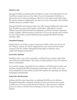 Ready to Use
Managed WordPress hosting makes installation, setup, and configuration of your
WordPress website down to a few clicks. If you do it manually, WordPress is
famous for its five-minute installation. There are a few steps involved like setup,
file upload, database configuration, etc. But you can do it manually with countless
detailed resources available online.
Managed WordPress hosting providers also offer custom dashboards which make
your WordPress journey more simple, and intuitive. Although it’s not that
different from the default WordPress dashboard, you’ll have all that’s important
readily available, without having to search for it. So you can already start working
on your website with a custom dashboard that managed WordPress hosting
providers offer!
Simplified Staging
Staging allows you to have a copy or stage your website, where you can try out
new designs, content, etc. These staging and live sites can be synced to push
changes to the live website. Managed hosting makes it effortless with a
single-click staging environment.
Automatic Updates
WordPress has a very active community, working all year round to make it the
best CMS and website builder. This means constant updates to the core software,
themes, and plugins.
It is crucial to update, especially the core software as it holds major security and
bug fixes. Managed WordPress hosting provider takes care of this, so you can
focus completely on your website and provides options for updating your themes
and plugins automatically.
Automatic Site Backups
Backups hold the same importance as updating WordPress core software.
Managed hosting offers automatic backups to ensure you always have a copy
available in case of any security breach or data loss. They also have a defined
process to restore a website from its backup, in case of a crash or any other
mishap.
 
