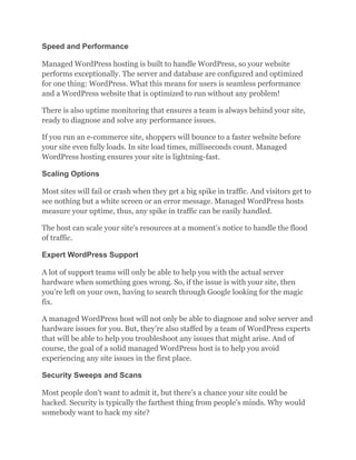 Speed and Performance
Managed WordPress hosting is built to handle WordPress, so your website
performs exceptionally. The server and database are configured and optimized
for one thing: WordPress. What this means for users is seamless performance
and a WordPress website that is optimized to run without any problem!
There is also uptime monitoring that ensures a team is always behind your site,
ready to diagnose and solve any performance issues.
If you run an e-commerce site, shoppers will bounce to a faster website before
your site even fully loads. In site load times, milliseconds count. Managed
WordPress hosting ensures your site is lightning-fast.
Scaling Options
Most sites will fail or crash when they get a big spike in traffic. And visitors get to
see nothing but a white screen or an error message. Managed WordPress hosts
measure your uptime, thus, any spike in traffic can be easily handled.
The host can scale your site’s resources at a moment’s notice to handle the flood
of traffic.
Expert WordPress Support
A lot of support teams will only be able to help you with the actual server
hardware when something goes wrong. So, if the issue is with your site, then
you’re left on your own, having to search through Google looking for the magic
fix.
A managed WordPress host will not only be able to diagnose and solve server and
hardware issues for you. But, they’re also staffed by a team of WordPress experts
that will be able to help you troubleshoot any issues that might arise. And of
course, the goal of a solid managed WordPress host is to help you avoid
experiencing any site issues in the first place.
Security Sweeps and Scans
Most people don’t want to admit it, but there’s a chance your site could be
hacked. Security is typically the farthest thing from people’s minds. Why would
somebody want to hack my site?
 