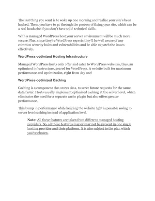 The last thing you want is to wake up one morning and realize your site’s been
hacked. Then, you have to go through the process of fixing your site, which can be
a real headache if you don’t have solid technical skills.
With a managed WordPress host your server environment will be much more
secure. Plus, since they’re WordPress experts they’ll be well aware of any
common security holes and vulnerabilities and be able to patch the issues
effectively.
WordPress-optimized Hosting Infrastructure
Managed WordPress hosts only offer and cater to WordPress websites, thus, an
optimized infrastructure, geared for WordPress. A website built for maximum
performance and optimization, right from day one!
WordPress-optimized Caching
Caching is a component that stores data, to serve future requests for the same
data faster. Hosts usually implement optimized caching at the server level, which
eliminates the need for a separate cache plugin but also offers greater
performance.
This bump in performance while keeping the website light is possible owing to
server level caching instead of application level.
Note: All these features are taken from different managed hosting
providers. So, all these features may or may not be present in one single
hosting provider and their platform. It is also subject to the plan which
you’ve chosen.
 