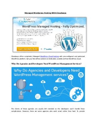Managed Wordpress Hosting With Cloudways
Cloudways offers completely Managed WordPress Cloud hosting with pre-configured and optimized
WordPress platform. Get your WordPress website on dedicated, scalable and fast WordPress cloud.
Why Do Agencies and Developers Need WordPress Management Services?
The clients of these agencies are usually left stranded as the developers won’t handle these
complications. However, there are some agencies who work smart rather than hard. To provide
 