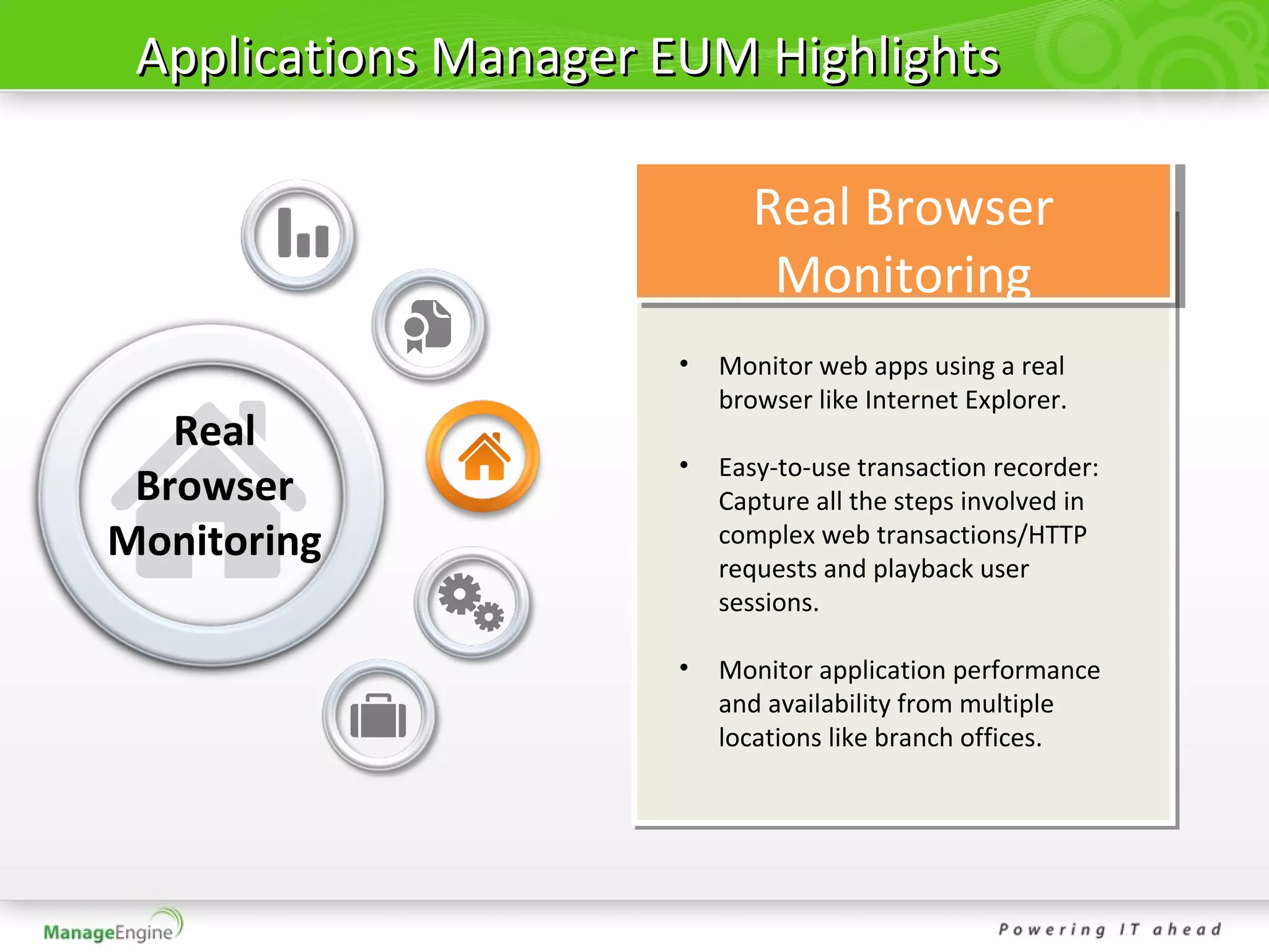 Applications Manager EUM Highlights

                             Real Browser
                              Monitoring
                      •   Monitor web apps using a real
                          browser like Internet Explorer.
   Real
                      •   Easy-to-use transaction recorder:
 Browser                  Capture all the steps involved in
Monitoring                complex web transactions/HTTP
                          requests and playback user
                          sessions.

                      •   Monitor application performance
                          and availability from multiple
                          locations like branch offices.
 