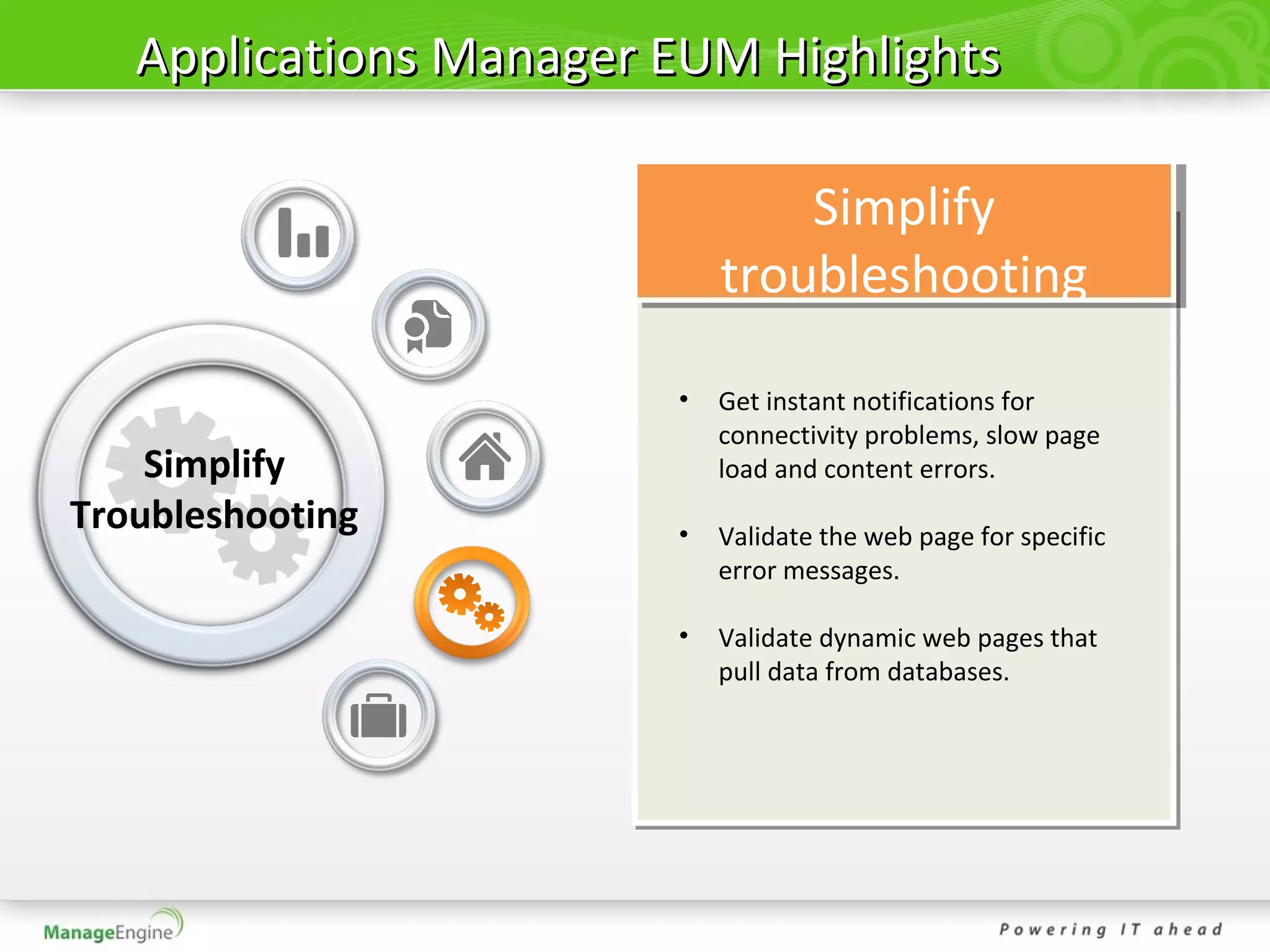 Applications Manager EUM Highlights

                                Simplify
                            troubleshooting

                        •   Get instant notifications for
                            connectivity problems, slow page
    Simplify                load and content errors.
Troubleshooting         •   Validate the web page for specific
                            error messages.

                        •   Validate dynamic web pages that
                            pull data from databases.
 
