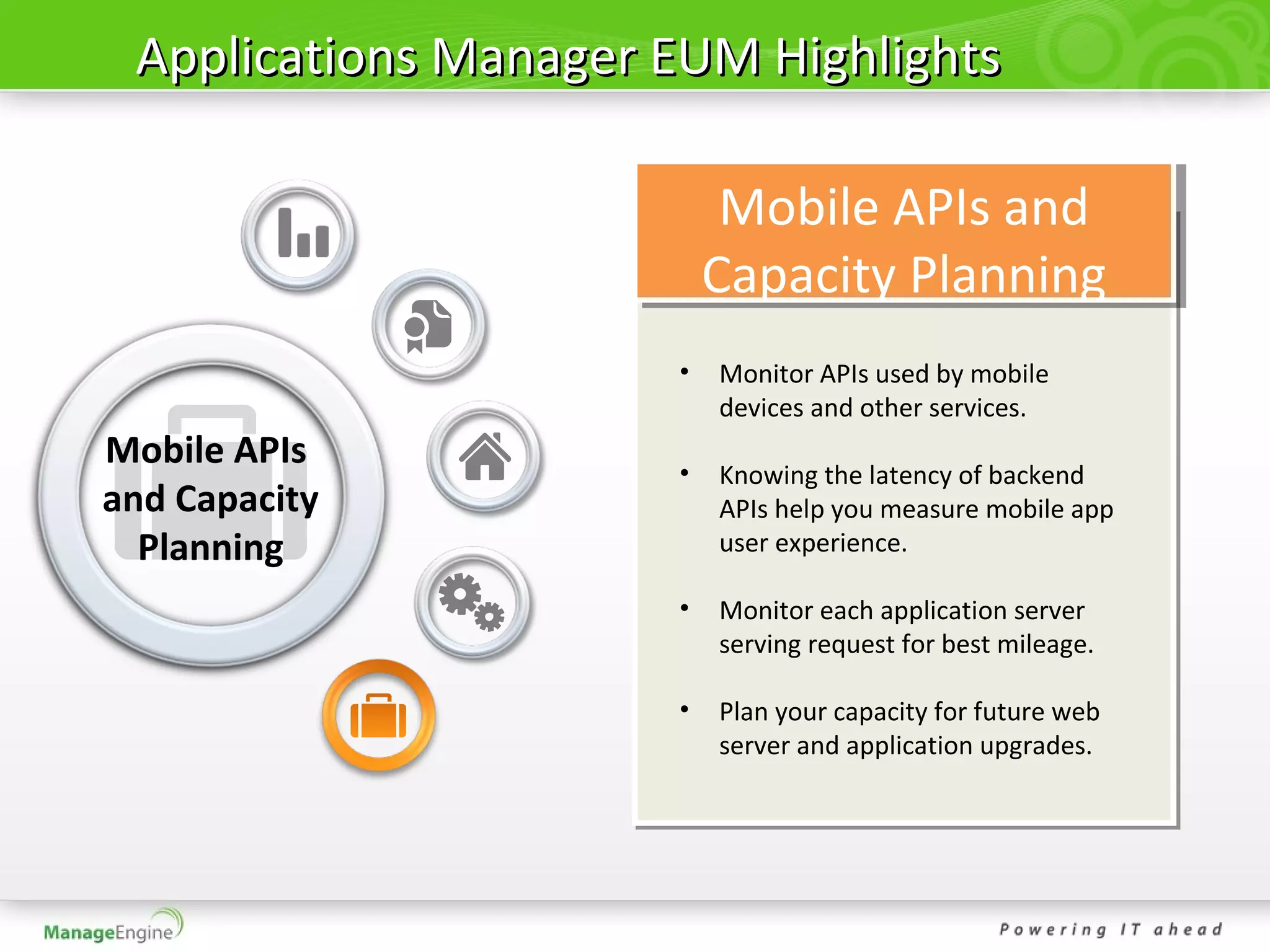 Applications Manager EUM Highlights

                           Mobile APIs and
                          Capacity Planning
                      •   Monitor APIs used by mobile
                          devices and other services.
Mobile APIs           •   Knowing the latency of backend
and Capacity              APIs help you measure mobile app
  Planning                user experience.

                      •   Monitor each application server
                          serving request for best mileage.

                      •   Plan your capacity for future web
                          server and application upgrades.
 