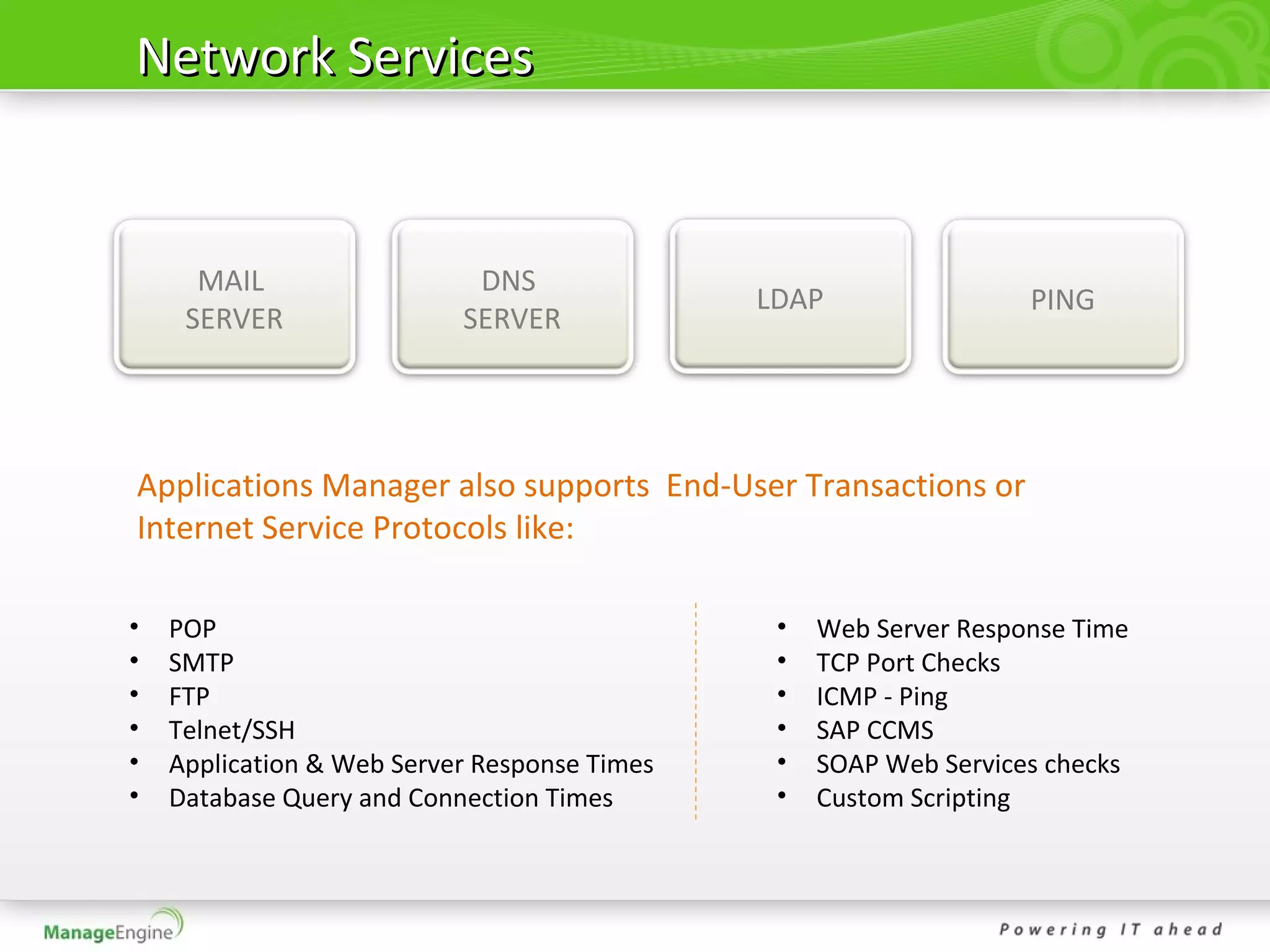 Network Services


      MAIL                  DNS
                                              LDAP                 PING
     SERVER                SERVER




Applications Manager also supports End-User Transactions or
Internet Service Protocols like:

•   POP                                        •   Web Server Response Time
•   SMTP                                       •   TCP Port Checks
•   FTP                                        •   ICMP - Ping
•   Telnet/SSH                                 •   SAP CCMS
•   Application & Web Server Response Times    •   SOAP Web Services checks
•   Database Query and Connection Times        •   Custom Scripting
 