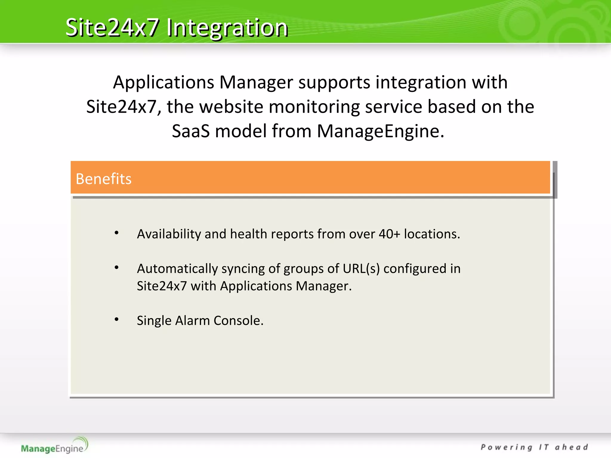 Site24x7 Integration
     Applications Manager supports integration with
 Site24x7, the website monitoring service based on the
            SaaS model from ManageEngine.

Benefits


     •     Availability and health reports from over 40+ locations.

     •     Automatically syncing of groups of URL(s) configured in
           Site24x7 with Applications Manager.

     •     Single Alarm Console.
 
