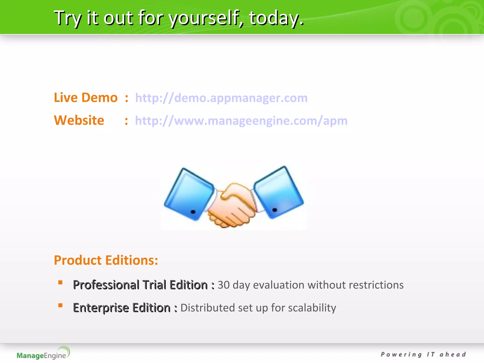 Try it out for yourself, today.


Live Demo : http://demo.appmanager.com
Website      : http://www.manageengine.com/apm




Product Editions:
 Professional Trial Edition : 30 day evaluation without restrictions
 Enterprise Edition : Distributed set up for scalability
 