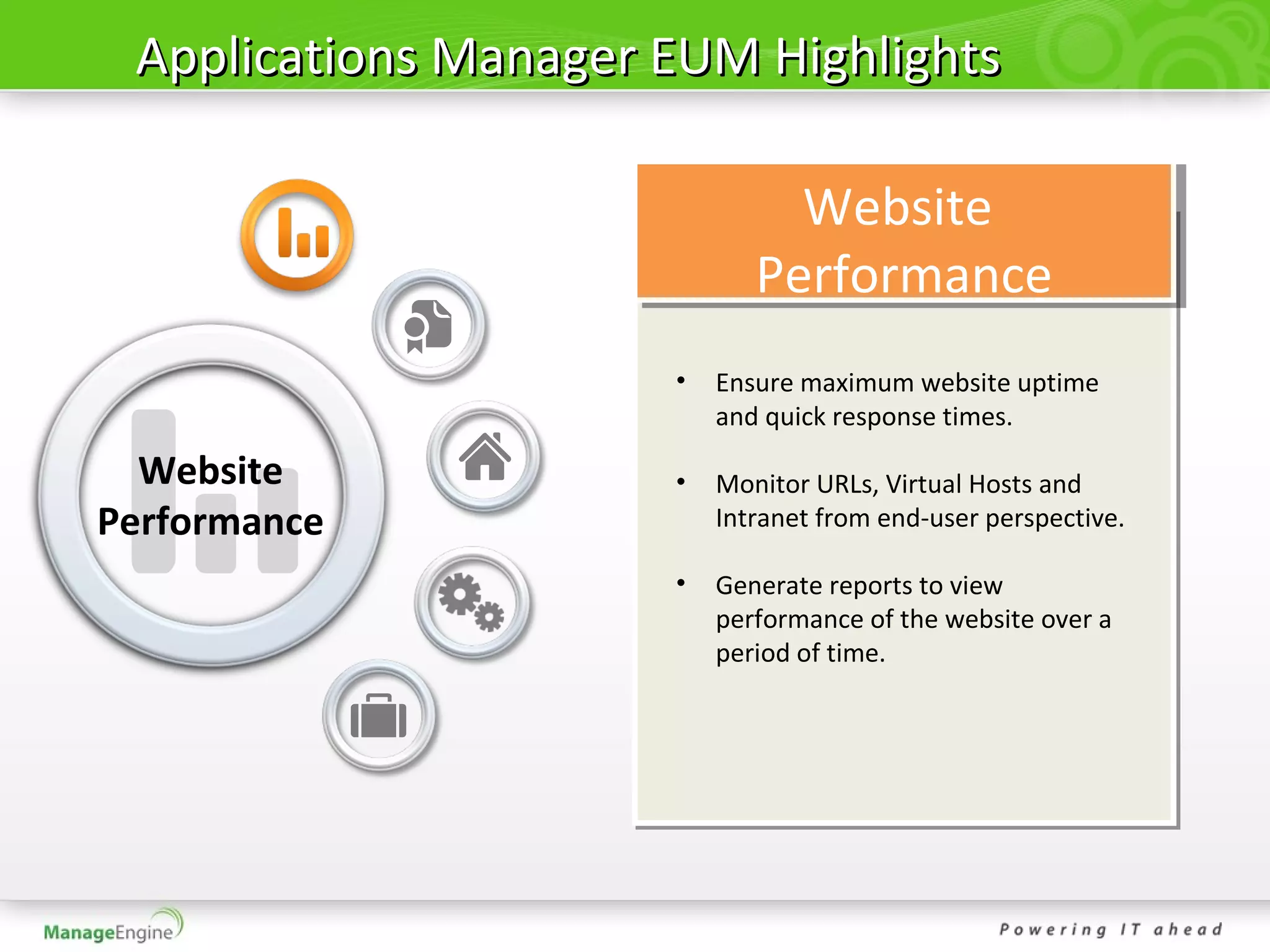 Applications Manager EUM Highlights

                               Website
                             Performance
                      •   Ensure maximum website uptime
                          and quick response times.

  Website             •   Monitor URLs, Virtual Hosts and
Performance               Intranet from end-user perspective.

                      •   Generate reports to view
                          performance of the website over a
                          period of time.
 