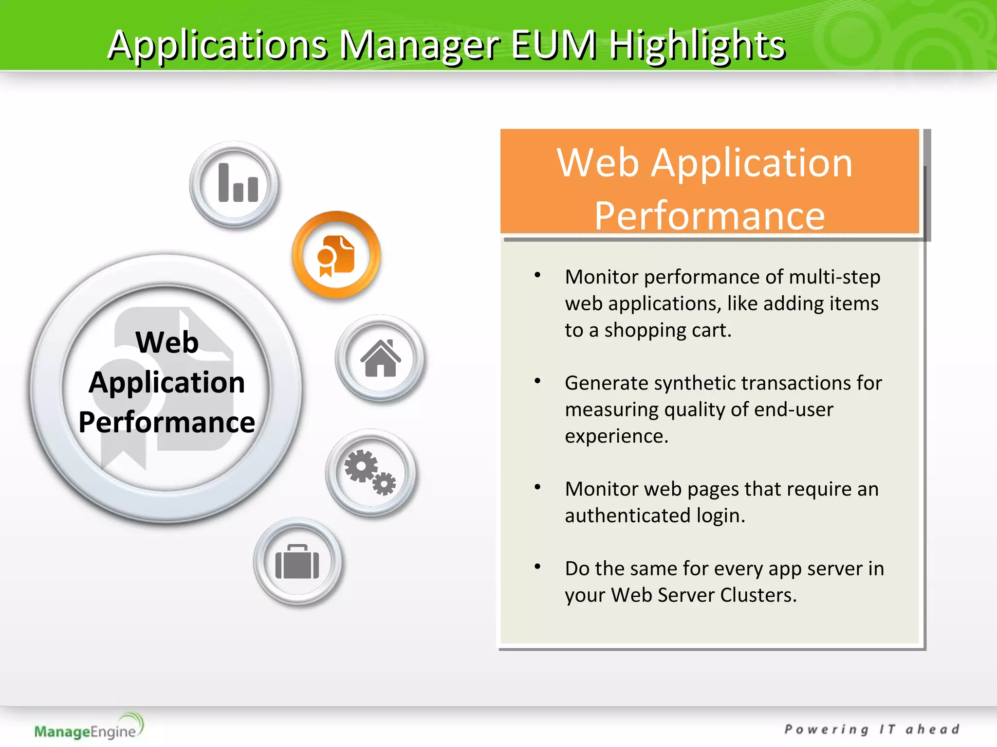 Applications Manager EUM Highlights

                          Web Application
                           Performance
                      •   Monitor performance of multi-step
                          web applications, like adding items
                          to a shopping cart.
    Web
 Application          •   Generate synthetic transactions for
                          measuring quality of end-user
Performance               experience.

                      •   Monitor web pages that require an
                          authenticated login.

                      •   Do the same for every app server in
                          your Web Server Clusters.
 