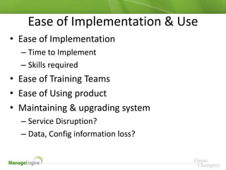 Ease of Implementation & Use
• Ease of Implementation
  – Time to Implement
  – Skills required
• Ease of Training Teams
• Ease of Using product
• Maintaining & upgrading system
  – Service Disruption?
  – Data, Config information loss?
 