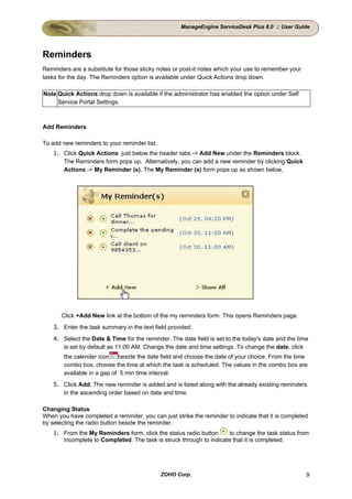 ManageEngine ServiceDesk Plus 8.0 :: User Guide




Reminders
Reminders are a substitute for those sticky notes or post-it notes which your use to remember your
tasks for the day. The Reminders option is available under Quick Actions drop down.

Note Quick Actions drop down is available if the administrator has enabled the option under Self
     Service Portal Settings.



Add Reminders

To add new reminders to your reminder list,
    1. Click Quick Actions just below the header tabs -> Add New under the Reminders block.
       The Reminders form pops up. Alternatively, you can add a new reminder by clicking Quick
       Actions -> My Reminder (s). The My Reminder (s) form pops up as shown below,




       Click +Add New link at the bottom of the my reminders form. This opens Reminders page.
    3. Enter the task summary in the text field provided.
    4. Select the Date & Time for the reminder. The date field is set to the today's date and the time
       is set by default as 11:00 AM. Change the date and time settings. To change the date, click
        the calender icon    beside the date field and choose the date of your choice. From the time
        combo box, choose the time at which the task is scheduled. The values in the combo box are
        available in a gap of 5 min time interval.
    5. Click Add. The new reminder is added and is listed along with the already existing reminders
       in the ascending order based on date and time.

Changing Status
When you have completed a reminder, you can just strike the reminder to indicate that it is completed
by selecting the radio button beside the reminder.
    1. From the My Reminders form, click the status radio button     to change the task status from
       incomplete to Completed. The task is struck through to indicate that it is completed.




                                              ZOHO Corp.                                             9
 