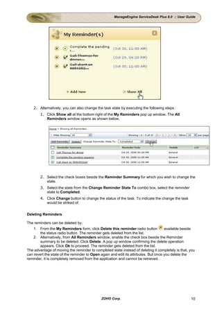 ManageEngine ServiceDesk Plus 8.0 :: User Guide




    2. Alternatively, you can also change the task state by executing the following steps :
        1. Click Show all at the bottom right of the My Reminders pop up window. The All
           Reminders window opens as shown below,




        2. Select the check boxes beside the Reminder Summary for which you wish to change the
           state.
        3. Select the state from the Change Reminder State To combo box, select the reminder
           state to Completed.
        4. Click Change button to change the status of the task. To indicate the change the task
           would be striked of.


Deleting Reminders

The reminders can be deleted by,
    1. From the My Reminders form, click Delete this reminder radio button           available beside
        the status radio button. The reminder gets deleted from the list.
    2. Alternatively, from All Reminders window, enable the check box beside the Reminder
        summary to be deleted. Click Delete. A pop up window confirming the delete operation
        appears. Click Ok to proceed. The reminder gets deleted from the list.
The advantage of moving the reminder to completed state instead of deleting it completely is that, you
can revert the state of the reminder to Open again and edit its attributes. But once you delete the
reminder, it is completely removed from the application and cannot be retrieved.




                                             ZOHO Corp.                                            10
 