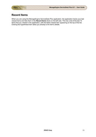 ManageEngine ServiceDesk Plus 8.0 :: User Guide




Recent Items
When you are using the ManageEngine ServiceDesk Plus application, the application tracks your last
viewed items and lists them in the Recent Items block on the left side. This has a list of the last 10
items that you viewed in the application, with the latest viewed item appearing on the top of the list.
Clicking the hyperlinked item takes you directly to the item's details.




                                             ZOHO Corp.                                              11
 