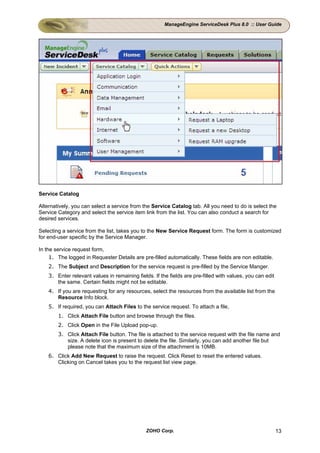 ManageEngine ServiceDesk Plus 8.0 :: User Guide




Service Catalog

Alternatively, you can select a service from the Service Catalog tab. All you need to do is select the
Service Category and select the service item link from the list. You can also conduct a search for
desired services.

Selecting a service from the list, takes you to the New Service Request form. The form is customized
for end-user specific by the Service Manager.

In the service request form,
     1. The logged in Requester Details are pre-filled automatically. These fields are non editable.
    2. The Subject and Description for the service request is pre-filled by the Service Manger.
    3. Enter relevant values in remaining fields. If the fields are pre-filled with values, you can edit
       the same. Certain fields might not be editable.
    4. If you are requesting for any resources, select the resources from the available list from the
       Resource Info block.
    5. If required, you can Attach Files to the service request. To attach a file,
        1. Click Attach File button and browse through the files.
        2. Click Open in the File Upload pop-up.
        3. Click Attach File button. The file is attached to the service request with the file name and
           size. A delete icon is present to delete the file. Similarly, you can add another file but
           please note that the maximum size of the attachment is 10MB.
    6. Click Add New Request to raise the request. Click Reset to reset the entered values.
       Clicking on Cancel takes you to the request list view page.




                                               ZOHO Corp.                                                  13
 