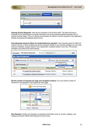 ManageEngine ServiceDesk Plus 8.0 :: User Guide




Viewing Archive Requests: View all your requests in the Archive state. The data archiving is
schedule by the administrator at regular intervals to move the closed/completed requests into an
inactive (archive state). This is to prevent accumulation of millions of active requests in the application
thereby increasing the helpdesk performance.


View Requests based on filters for Incidents/Service requests: View requests based on filters for
incident, service, or both incident and service requests. Based on your access privilege, you can view
only your requests, request raised in your department, requests raised in your site. This access
privilege is provided by the administrator.




Set the number of requests per page and navigation buttons: You can set the number of
requests to be displayed in the request list view page.




New Request: Create new requests on specifying information such as, priority, category, sub
category and items. [Refer New Request to know more].




                                               ZOHO Corp.                                               16
 