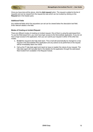 ManageEngine ServiceDesk Plus 8.0 :: User Guide


Once you have done all the above, click the Add request button. The request is added to the list of
requests and can be viewed from the request list view which can be invoked by clicking on the
Request tab in the header pane.


Additional Fields
Any additional fields which the requesters can set can be viewed below the description text field.
Enter relevant details in the field.


Modes of Creating an Incident Request
There are different modes of creating an incident request. One of them is using the web-based form.
To use the Web-based form, you must have login access to the ServiceDesk application. If you do not
have a login access to the application, then you can submit your request in either of the other two
modes:
    1. E-mail the request to the help desk team. This e-mail will automatically be changed to a new
        request in the ServiceDesk Plus application and any actions to be performed on the request
        will be immediately taken into notice.
    2. Call up the IT help desk agent and report an issue or explain the nature of your request. The
       help desk agent will manually feed in the details into the application through the web-based
       New Incident form available in the Request module.




                                             ZOHO Corp.                                               18
 