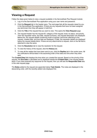 ManageEngine ServiceDesk Plus 8.0 :: User Guide




Viewing a Request
Follow the steps given below to view a request available in the ServiceDesk Plus Request module:
    1. Log in to the ServiceDesk Plus application using your user name and password.
    2. Click the Request tab in the header pane. The next page lists all the requests raised by you
       in the ServiceDesk Plus application. If there are any requests that have not been assigned
       any technician then they will appear in bold font.
    3. Click the Title of the request that you want to view. This opens the View Request page.
    4. The request header has the request ID, category of the request, level, its status, and priority.
       Then the requester name, due date, request summary, and request description are displayed.
       Below this, the request details containing mode of request, technician attending to the
       request, created date, and due date are displayed. Finally, the requester details are displayed
       below the request details block. If there are any attachments to request, click on the file that is
       attached to view the same.
    5. Click the Resolution tab to view the resolution for the request.
    6. To view the history of the request, click the History tab.
     7. To view all the replies that have been sent to you, click the Replies tab in the center pane. All
          the notifications will be listed in the ascending order of the date and time when they were
          sent.
The Created Date field displays the time when you created the request. Based on the priority of the
request, the Due Date is calculated and is displayed beside the Created Date in the request details
block. If you have received any response for the request, then you will see the Responded Date also
in the view request page.

The Notes added to the request are appended below Task Details. The notes are displayed in the
descending order, with the recently added note displayed first.




                                              ZOHO Corp.                                               19
 