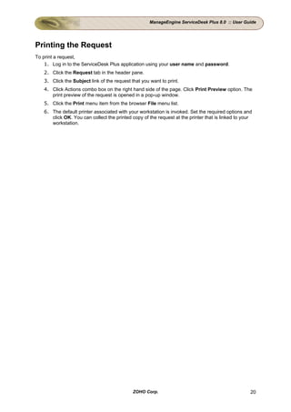 ManageEngine ServiceDesk Plus 8.0 :: User Guide




Printing the Request
To print a request,
    1. Log in to the ServiceDesk Plus application using your user name and password.
   2. Click the Request tab in the header pane.
   3. Click the Subject link of the request that you want to print.
   4. Click Actions combo box on the right hand side of the page. Click Print Preview option. The
      print preview of the request is opened in a pop-up window.
   5. Click the Print menu item from the browser File menu list.
   6. The default printer associated with your workstation is invoked. Set the required options and
      click OK. You can collect the printed copy of the request at the printer that is linked to your
      workstation.




                                             ZOHO Corp.                                             20
 