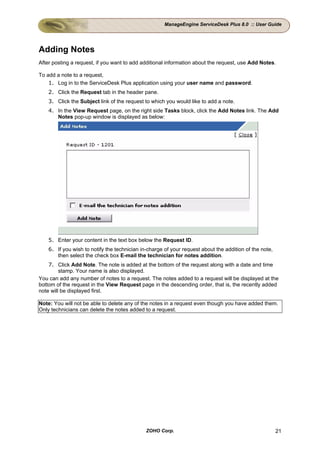 ManageEngine ServiceDesk Plus 8.0 :: User Guide




Adding Notes
After posting a request, if you want to add additional information about the request, use Add Notes.

To add a note to a request,
    1. Log in to the ServiceDesk Plus application using your user name and password.
    2. Click the Request tab in the header pane.
    3. Click the Subject link of the request to which you would like to add a note.
    4. In the View Request page, on the right side Tasks block, click the Add Notes link. The Add
       Notes pop-up window is displayed as below:




    5. Enter your content in the text box below the Request ID.
    6. If you wish to notify the technician in-charge of your request about the addition of the note,
       then select the check box E-mail the technician for notes addition.
    7. Click Add Note. The note is added at the bottom of the request along with a date and time
         stamp. Your name is also displayed.
You can add any number of notes to a request. The notes added to a request will be displayed at the
bottom of the request in the View Request page in the descending order, that is, the recently added
note will be displayed first.

Note: You will not be able to delete any of the notes in a request even though you have added them.
Only technicians can delete the notes added to a request.




                                              ZOHO Corp.                                                21
 