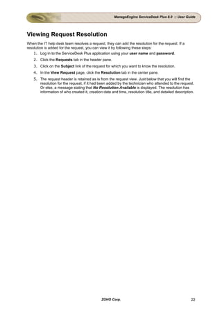 ManageEngine ServiceDesk Plus 8.0 :: User Guide




Viewing Request Resolution
When the IT help desk team resolves a request, they can add the resolution for the request. If a
resolution is added for the request, you can view it by following these steps:
    1. Log in to the ServiceDesk Plus application using your user name and password.
    2. Click the Requests tab in the header pane.
    3. Click on the Subject link of the request for which you want to know the resolution.
    4. In the View Request page, click the Resolution tab in the center pane.
    5. The request header is retained as is from the request view. Just below that you will find the
       resolution for the request, if it had been added by the technician who attended to the request.
       Or else, a message stating that No Resolution Available is displayed. The resolution has
       information of who created it, creation date and time, resolution title, and detailed description.




                                              ZOHO Corp.                                               22
 