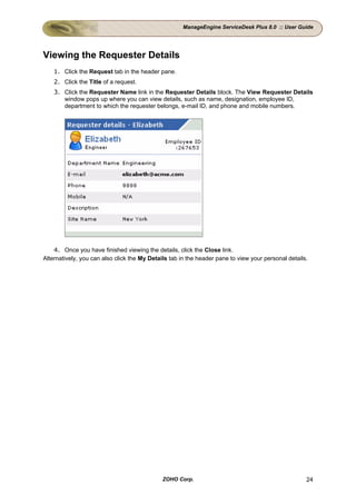 ManageEngine ServiceDesk Plus 8.0 :: User Guide




Viewing the Requester Details
    1. Click the Request tab in the header pane.
    2. Click the Title of a request.
    3. Click the Requester Name link in the Requester Details block. The View Requester Details
       window pops up where you can view details, such as name, designation, employee ID,
       department to which the requester belongs, e-mail ID, and phone and mobile numbers.




    4. Once you have finished viewing the details, click the Close link.
Alternatively, you can also click the My Details tab in the header pane to view your personal details.




                                              ZOHO Corp.                                             24
 