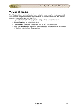 ManageEngine ServiceDesk Plus 8.0 :: User Guide




Viewing all Replies
The IT help desk team sends notifications to you during the course of solving the issue submitted.
Your responses to the technicians will also be displayed as threads / conversation. You can view
these conversations from your own login view.
    1. Log in to the ServiceDesk Plus application using your user name and password.
    2. Click the Requests tab in the header pane.
    3. Click the Title of the request for which you wish to check the conversations.
    4. In the View Request page, the various mails between you and the technician in-charge will
       be displayed under the head Conversations.




                                             ZOHO Corp.                                              25
 