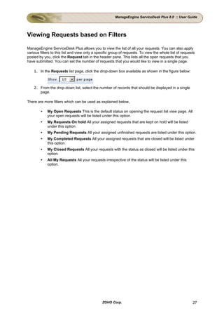 ManageEngine ServiceDesk Plus 8.0 :: User Guide




Viewing Requests based on Filters

ManageEngine ServiceDesk Plus allows you to view the list of all your requests. You can also apply
various filters to this list and view only a specific group of requests. To view the whole list of requests
posted by you, click the Request tab in the header pane. This lists all the open requests that you
have submitted. You can set the number of requests that you would like to view in a single page.

    1. In the Requests list page, click the drop-down box available as shown in the figure below:



    2. From the drop-down list, select the number of records that should be displayed in a single
       page.

There are more filters which can be used as explained below,

            My Open Requests This is the default status on opening the request list view page. All
            your open requests will be listed under this option.
            My Requests On hold All your assigned requests that are kept on hold will be listed
            under this option.
            My Pending Requests All your assigned unfinished requests are listed under this option.
            My Completed Requests All your assigned requests that are closed will be listed under
            this option.
            My Closed Requests All your requests with the status as closed will be listed under this
            option.
            All My Requests All your requests irrespective of the status will be listed under this
            option.




                                               ZOHO Corp.                                                27
 