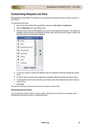 ManageEngine ServiceDesk Plus 8.0 :: User Guide




Customizing Request List View
ManageEngine ServiceDesk Plus allows you to customize the request list view to include columns of
your choice.

To customize the list view
    1. Log in to the ServiceDesk Plus application using your user name and password.
    2. Click the Requests tab in the header pane.
    3. Click the column edit icon available at the corner of the request list headers. This opens the
       available columns that can be displayed in the list view. All those that are visible currently, will
       have the check box beside them selected.




    4. To remove a column, remove the selection from the respective check box beside the column
       name.
    5. To add a column to the list view, select the unchecked select box beside the column name.
    6. To change the column order, click the up and down arrow after selecting the column that you
       wish to move.
    7. Click Save.
This will add only those columns which you have chosen in the list view.

Sorting Requests by Column

To sort request by column, click the column header. Clicking it once will sort it in ascending order.
Clicking twice will sort the column in descending order.




                                               ZOHO Corp.                                               28
 