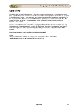 ManageEngine ServiceDesk Plus 8.0 :: User Guide



Solutions
ManageEngine ServiceDesk Plus gives a provision to add resolutions for all the requests that have
been posted. These resolutions can be directly converted to knowledge base articles that are grouped
under the solutions head. If your help desk team has already added such knowledge base articles to
the solutions section, then you can search for solutions specific to your problem and fix it. Thus, the
solutions module serves as a knowledge base to find solutions for known problems using the
keyword-based search.

You can access the solutions even without logging in to the application, but will be able to view only
those solutions that are published in the Self Service Portal. To access the knowledge base directly
without having to login to the application, type the URL provided below in the address bar of the
browser:

http://<server name>:<port number>/sd/SolutionsHome.sd

where,
<server name> is the name of the server where ServiceDesk Plus is installed and
<port number> is the port where the application is running.




                                              ZOHO Corp.                                                 30
 