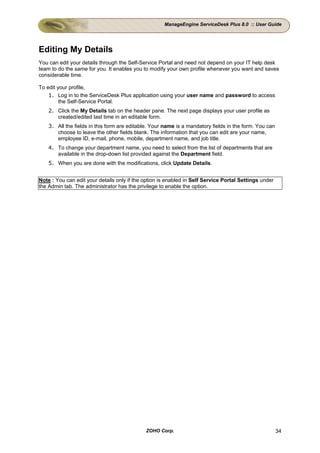 ManageEngine ServiceDesk Plus 8.0 :: User Guide




Editing My Details
You can edit your details through the Self-Service Portal and need not depend on your IT help desk
team to do the same for you. It enables you to modify your own profile whenever you want and saves
considerable time.

To edit your profile,
    1. Log in to the ServiceDesk Plus application using your user name and password to access
         the Self-Service Portal.
    2. Click the My Details tab on the header pane. The next page displays your user profile as
       created/edited last time in an editable form.
    3. All the fields in this form are editable. Your name is a mandatory fields in the form. You can
       choose to leave the other fields blank. The information that you can edit are your name,
       employee ID, e-mail, phone, mobile, department name, and job title.
    4. To change your department name, you need to select from the list of departments that are
       available in the drop-down list provided against the Department field.
    5. When you are done with the modifications, click Update Details.


Note : You can edit your details only if the option is enabled in Self Service Portal Settings under
the Admin tab. The administrator has the privilege to enable the option.




                                             ZOHO Corp.                                                 34
 