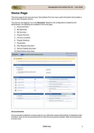 ManageEngine ServiceDesk Plus 8.0 :: User Guide



Home Page
The home page for the end-user log in ServiceDesk Plus has many useful information that enables a
user to take necessary actions.

The user you are logging in as is the Requester. Based on the configurations enabled by the
administrator, the following are available in the home page,
   1. Announcements
   2. My Approvals
   3. My Summary
   4. Popular Services
   5. Common Incidents
   6. Popular Solutions
   7. Personalize
   8. New Request drop down
   9. Service Catalog drop down
   10. Quick Actions drop down




Announcements

Announcements published company wide by your help desk support administrator is displayed under
this block. Click on the announcement link to view the announcement details. Refer Announcements
to know more.



                                            ZOHO Corp.                                              3
 