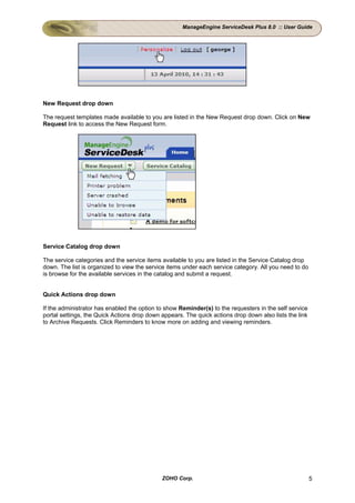 ManageEngine ServiceDesk Plus 8.0 :: User Guide




New Request drop down

The request templates made available to you are listed in the New Request drop down. Click on New
Request link to access the New Request form.




Service Catalog drop down

The service categories and the service items available to you are listed in the Service Catalog drop
down. The list is organized to view the service items under each service category. All you need to do
is browse for the available services in the catalog and submit a request.


Quick Actions drop down

If the administrator has enabled the option to show Reminder(s) to the requesters in the self service
portal settings, the Quick Actions drop down appears. The quick actions drop down also lists the link
to Archive Requests. Click Reminders to know more on adding and viewing reminders.




                                             ZOHO Corp.                                                 5
 