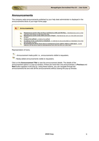 ManageEngine ServiceDesk Plus 8.0 :: User Guide




Announcements
The company wide announcements published by your help desk administrator is displayed in the
announcements block of your login home page.




Representation of Icons,


     - Announcement made public i.e., announcements visible to requesters.

    - Newly added announcements visible to requesters.

Click on the Announcement Title to view the announcement details. The details of the
announcement opens in a pop-up window. If there are more than one announcement, a Previous and
Next button appears in the pop-up. Using these buttons, you can navigate through the
announcements list and view all the announcements without closing the pop-up window.




                                           ZOHO Corp.                                          6
 