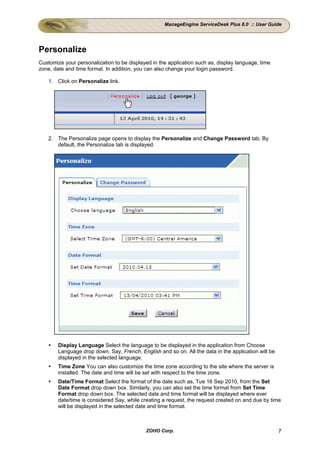 ManageEngine ServiceDesk Plus 8.0 :: User Guide




Personalize
Customize your personalization to be displayed in the application such as, display language, time
zone, date and time format. In addition, you can also change your login password.

    1. Click on Personalize link.




    2. The Personalize page opens to display the Personalize and Change Password tab. By
       default, the Personalize tab is displayed.




        Display Language Select the language to be displayed in the application from Choose
        Language drop down. Say, French, English and so on. All the data in the application will be
        displayed in the selected language.
        Time Zone You can also customize the time zone according to the site where the server is
        installed. The date and time will be set with respect to the time zone.
        Date/Time Format Select the format of the date such as, Tue 16 Sep 2010, from the Set
        Date Format drop down box. Similarly, you can also set the time format from Set Time
        Format drop down box. The selected date and time format will be displayed where ever
        date/time is considered Say, while creating a request, the request created on and due by time
        will be displayed in the selected date and time format.



                                            ZOHO Corp.                                                7
 