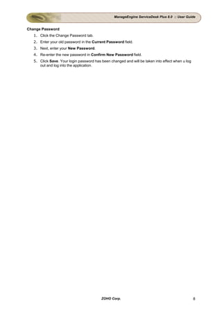 ManageEngine ServiceDesk Plus 8.0 :: User Guide


Change Password
   1. Click the Change Password tab.
   2. Enter your old password in the Current Password field.
   3. Next, enter your New Password.
   4. Re-enter the new password in Confirm New Password field.
   5. Click Save. Your login password has been changed and will be taken into effect when u log
      out and log into the application.




                                          ZOHO Corp.                                              8
 