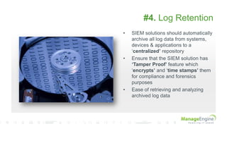 #4. Log Retention
• SIEM solutions should automatically
archive all log data from systems,
devices & applications to a
„centralized’ repository
• Ensure that the SIEM solution has
‘Tamper Proof’ feature which
„encrypts’ and „time stamps’ them
for compliance and forensics
purposes
• Ease of retrieving and analyzing
archived log data
 