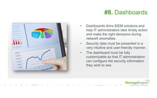 #8. Dashboards
• Dashboards drive SIEM solutions and
help IT administrators take timely action
and make the right decisions during
network anomalies.
• Security data must be presented in a
very intuitive and user-friendly manner.
• The dashboard must be fully
customizable so that IT administrators
can configure the security information
they wish to see.
 