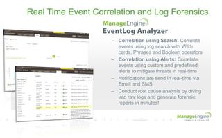 Real Time Event Correlation and Log Forensics
– Correlation using Search: Correlate
events using log search with Wild-
cards, Phrases and Boolean operators
– Correlation using Alerts: Correlate
events using custom and predefined
alerts to mitigate threats in real-time
– Notifications are send in real-time via
Email and SMS
– Conduct root cause analysis by diving
into raw logs and generate forensic
reports in minutes!
 
