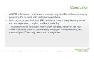 Conclusion
• A SIEM solution can provide enormous security benefits to the company by
protecting the network with real-time log analysis.
• Most organizations think that SIEM solutions have a steep learning curve
and are expensive, complex, and hard to deploy.
• This claim may be true about many SIEM vendors. However, the right
SIEM solution is one that can be easily deployed, is cost-effective, and
meets all your IT security needs with a single tool.
 