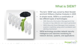 What is SIEM?
• The term „SIEM‟ was coined by Mark Nicolett
and Amrit Williams (Gartner Analysts) in 2005
• In simple words, SIEM is a combination of
two different types of technologies:
– SIM (Security Information Management) that
focuses on log collection and report generation
– SEM (Security Event Manager) that analyzes
events in real-time using event correlation and
alerting mechanism
• SIEM technology provides network security
intelligence and real-time monitoring for
network devices, systems, and applications
 