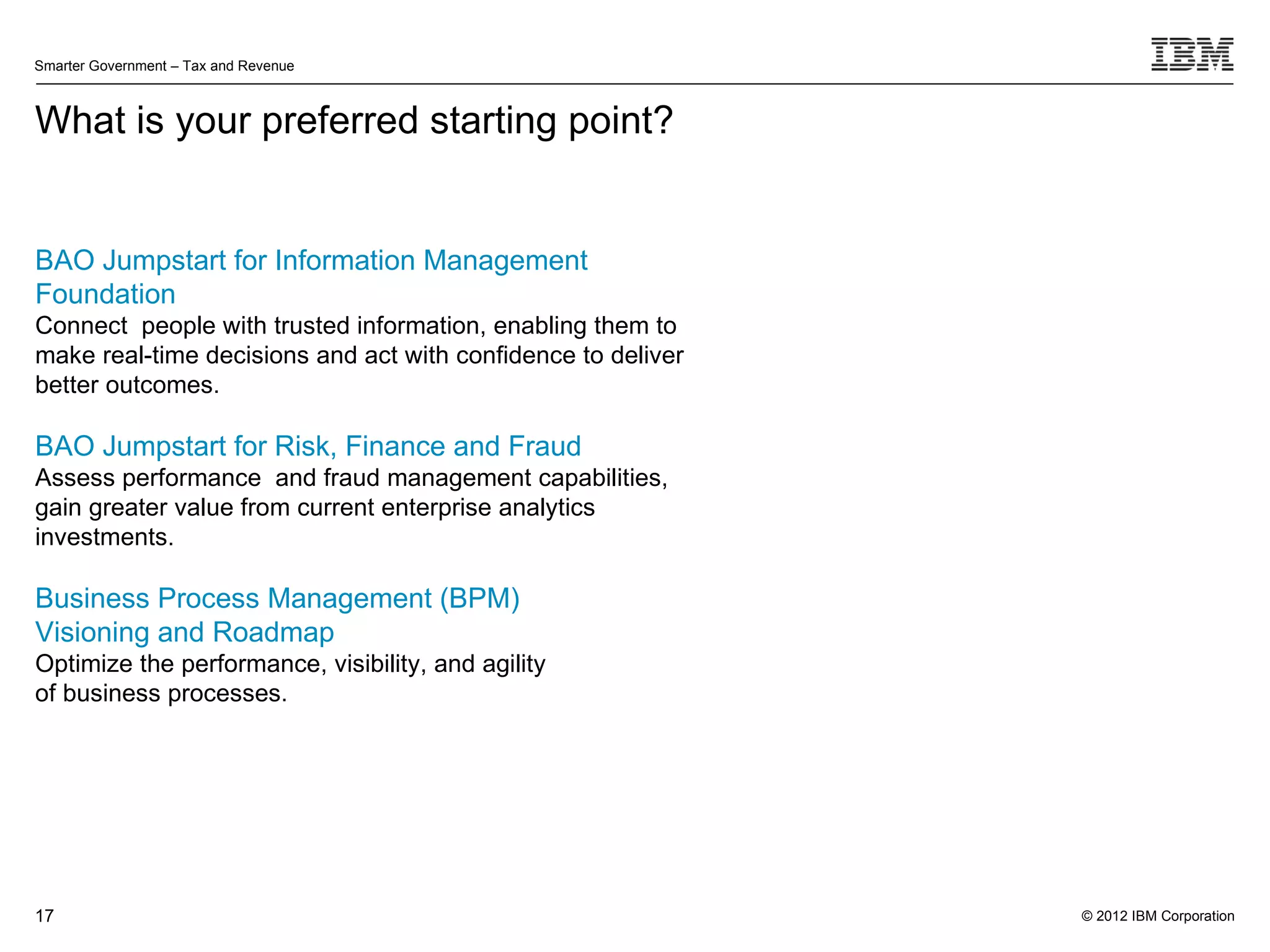 Smarter Government – Tax and Revenue



What is your preferred starting point?


BAO Jumpstart for Information Management
Foundation
Connect people with trusted information, enabling them to
make real-time decisions and act with confidence to deliver
better outcomes.

BAO Jumpstart for Risk, Finance and Fraud
Assess performance and fraud management capabilities,
gain greater value from current enterprise analytics
investments.

Business Process Management (BPM)
Visioning and Roadmap
Optimize the performance, visibility, and agility
of business processes.




17                                                            © 2012 IBM Corporation
 