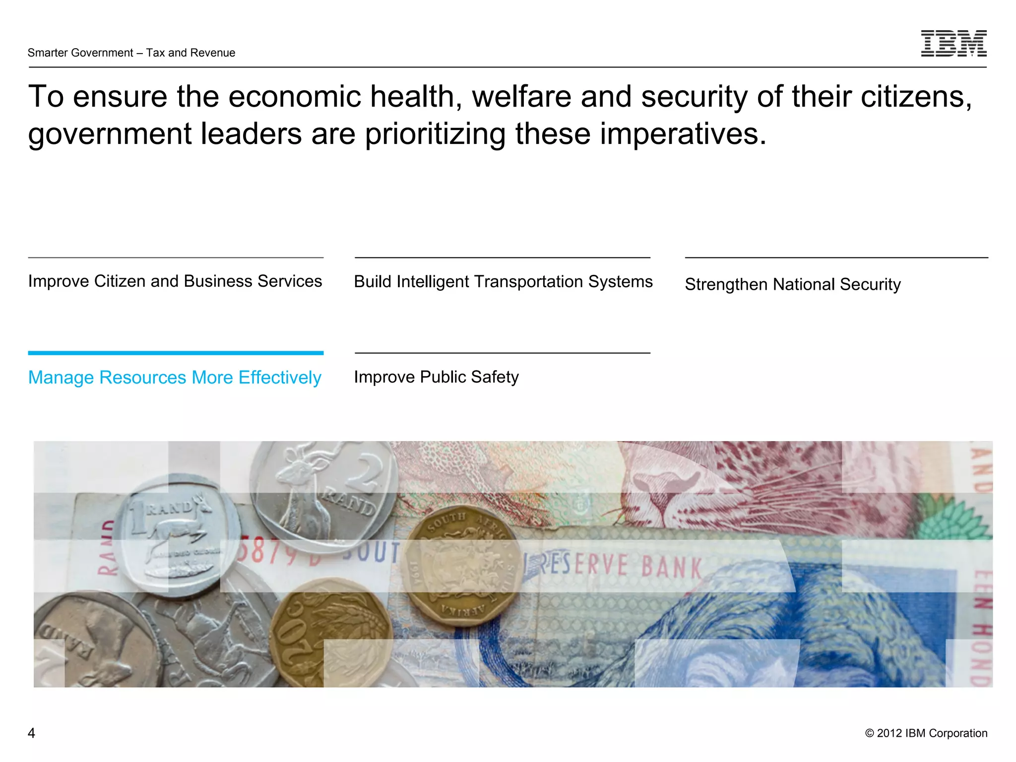 Smarter Government – Tax and Revenue



To ensure the economic health, welfare and security of their citizens,
government leaders are prioritizing these imperatives.



Improve Citizen and Business Services   Build Intelligent Transportation Systems   Strengthen National Security




Manage Resources More Effectively       Improve Public Safety




4                                                                                                         © 2012 IBM Corporation
 