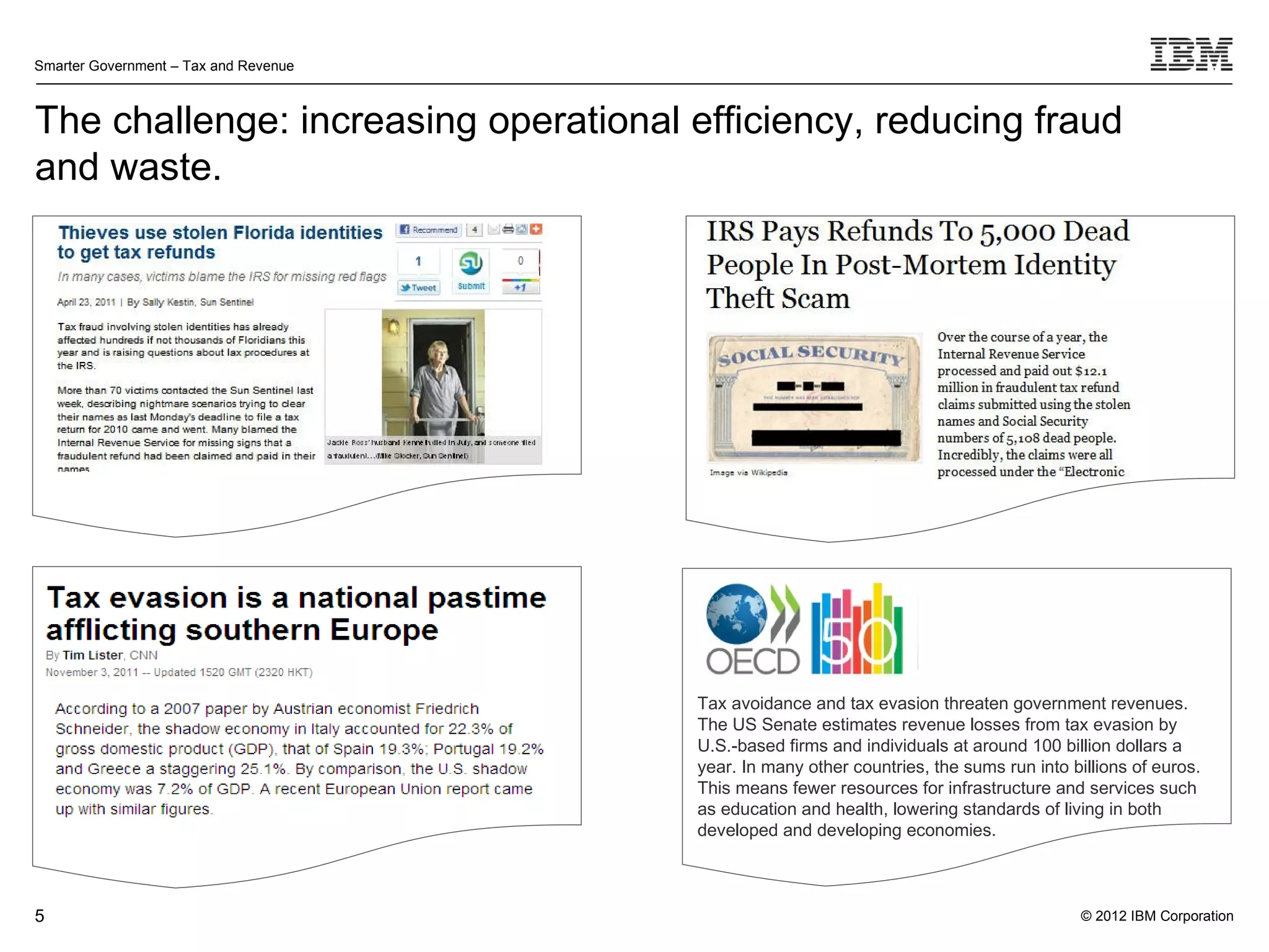 Smarter Government – Tax and Revenue



The challenge: increasing operational efficiency, reducing fraud
and waste.




                                       Tax avoidance and tax evasion threaten government revenues.
                                       The US Senate estimates revenue losses from tax evasion by
                                       U.S.-based firms and individuals at around 100 billion dollars a
                                       year. In many other countries, the sums run into billions of euros.
                                       This means fewer resources for infrastructure and services such
                                       as education and health, lowering standards of living in both
                                       developed and developing economies.



5                                                                                         © 2012 IBM Corporation
 