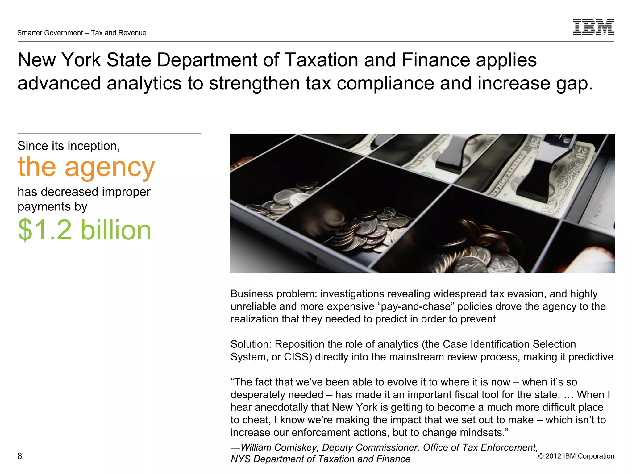 Smarter Government – Tax and Revenue



New York State Department of Taxation and Finance applies
advanced analytics to strengthen tax compliance and increase gap.


Since its inception,

the agency
has decreased improper
payments by

$1.2 billion

                                       Business problem: investigations revealing widespread tax evasion, and highly
                                       unreliable and more expensive “pay-and-chase” policies drove the agency to the
                                       realization that they needed to predict in order to prevent

                                       Solution: Reposition the role of analytics (the Case Identification Selection
                                       System, or CISS) directly into the mainstream review process, making it predictive

                                       “The fact that we’ve been able to evolve it to where it is now – when it’s so
                                       desperately needed – has made it an important fiscal tool for the state. … When I
                                       hear anecdotally that New York is getting to become a much more difficult place
                                       to cheat, I know we’re making the impact that we set out to make – which isn’t to
                                       increase our enforcement actions, but to change mindsets.”
                                       —William Comiskey, Deputy Commissioner, Office of Tax Enforcement,
8                                      NYS Department of Taxation and Finance                             © 2012 IBM Corporation
 