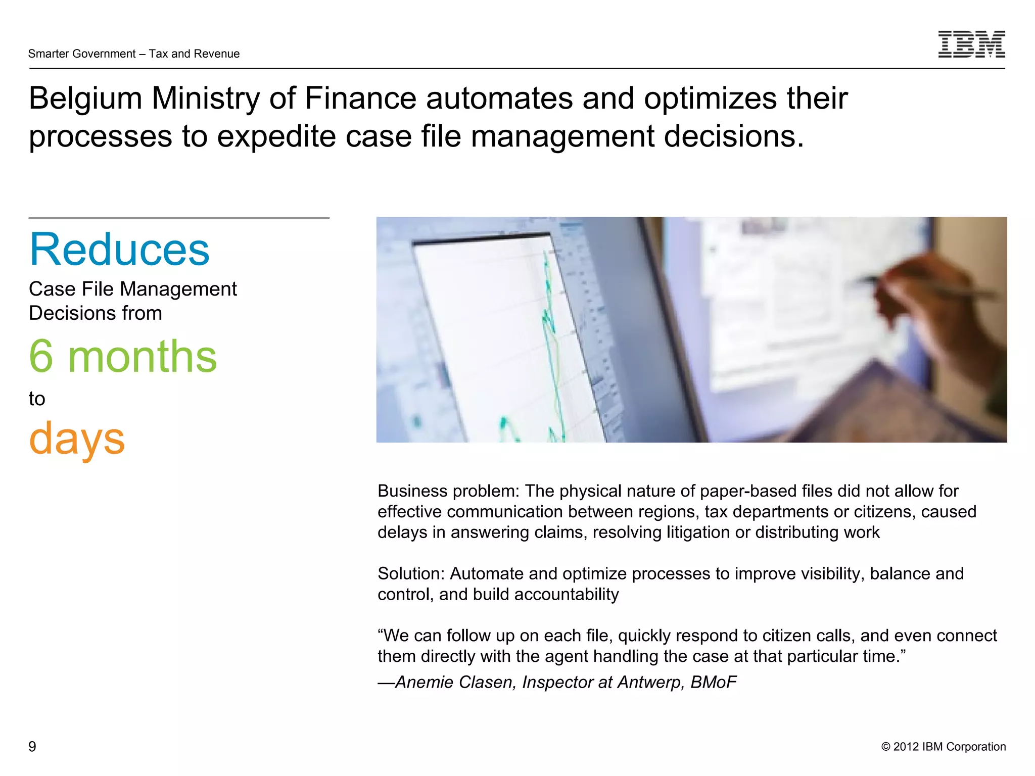Smarter Government – Tax and Revenue



Belgium Ministry of Finance automates and optimizes their
processes to expedite case file management decisions.


Reduces
Case File Management
Decisions from

6 months
to

days
                                       Business problem: The physical nature of paper-based files did not allow for
                                       effective communication between regions, tax departments or citizens, caused
                                       delays in answering claims, resolving litigation or distributing work

                                       Solution: Automate and optimize processes to improve visibility, balance and
                                       control, and build accountability

                                       “We can follow up on each file, quickly respond to citizen calls, and even connect
                                       them directly with the agent handling the case at that particular time.”
                                       —Anemie Clasen, Inspector at Antwerp, BMoF


9                                                                                                        © 2012 IBM Corporation
 