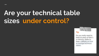 Are your technical table
sizes under control?
Tip
Do you really need to
keep 10 years of Idoc’s
in memory. Refer to
Note .2388483 on how
to manage technical
tables.
 