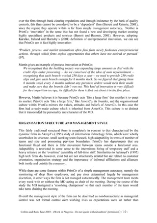 over the firm through bank clearing regulations and through insistence by the bank of quality
controls, this firm cannot be considered to be a ‘dependent’ firm (Barrett and Rainnie, 2001),
since the regime they operate within is far from simple management autocracy. Neither is
PrintCo ‘innovative’ in the sense that has not found a new and developing market creating
highly specialized products and services (Barrett and Rainnie, 2001). However, adopting
Kuratko, Ireland and Hornsby’s (2001) definition of entrepreneurial innovation, we can see
that PrintCo are in fact highly innovative:

‘Product, process, and market innovations often flow from newly fashioned entrepreneurial
actions, through which firms exploit opportunities that others have not noticed or pursued’
(67).

Martin gives an example of process innovation at PrintCo:
  We recognised that the building society was expending large amounts to deal with the
  credit slips order processing – So we conceived of the idea of auto replenishment –
  recognizing that each branch worked 250 days a year – we need to provide 250 credit
  slips and give each branch enough for 6 months stock. So we figured that giving them
  6 months stock every 4 months without any purchase orders would meet their needs
  and make sure that the branch didn’t run out. This kind of innovation is very difficult
  for the competition to copy, its difficult for them to find out about it in the first place.

However, Martin believes it is because PrintCo acts ‘like a large firm’ that enables it to enact
its market. PrintCo acts ‘like a large firm,’ like AmeriCo, its founder, and the organisational
culture within PrintCo mirrors the values, attitudes and beliefs of AmeriCo. In this case the
firm had a ready- made culture which it inherited from AmeriCo. This culture is so distinct
that it transcended the personality and character of the MD.


ORGANISATION STRUCTURE AND MANAGEMENT STYLE

This fairly traditional structural form is completely in contrast to that characterised by the
dynamic firms in Akroyd’s (1995) study of information technology firms, which were wholly
unorthodox in structure, small working team focused, high adaptability in terms of number of
teams and size and possessing pervious boundaries. PrintCo has departments that are
functional fixed and there is little movement between teams outside a functional area.
Adaptability is restricted in some sense to the intermittent hiring of temporary staff and a
heavy reliance on the ‘overtime’ capability of full- time staff. Similarities to Ackroyd’s (1995)
high tech firms do, however, exist but are not structurally related but are related to customer
orientation, organization strategy and the importance of informal affiliations and alliances
both inside and outside the company.

While there are some features within PrintCo of a simple management autocracy, namely the
monitoring of shop floor employees, and pay rises determined largely by management
discretion, in other ways the firm is not managed autocratically. The management team meets
every week with or without the MD acting as chair of the meeting. During the course of the
study the MD instigated a ‘revolving chairperson’ so that each member of the team would
take turns chairing the meeting.

Overall the management style of the firm can be described as non-bureaucratic as managerial
control was not formal control over working lives as expectations were set rather than


©Collins and Ram, June 2003 – (Work in Progress – Do not quote without authors’ permission) -   10 -
 