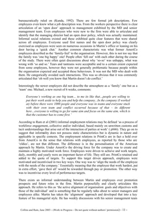 bureaucratically ruled on (Kunda, 1992). There are few formal job descriptions. Few
employees even knew what a job description was. From the workers perspective there is clear
articulation of an ‘open door’ approach to management exhibited by the MD and senior
management team. Even employees who were new to the firm were able to articulate and
identify that the managing director had an open door policy, which was actually maintained.
Informal social relations existed and these exhibited quite clear features that were shared
across all employees. Everyone used first names and the open door policy was clearly
exercised as employees were seen on numerous occasions in Martin’s office or leaning on his
door having a ‘quick chat.’ Another common characteristic was what former AmeriCo
employees described as the ‘family- feel’ to the organisation. However, this is not too say that
the family was ‘one big happy’ one! People often ‘fell out’ with each other during the course
of the study. There were often quiet discussions about why ‘so-so’ was unhappy, what was
wrong with ‘so and so.’ Tears and tantrums were acceptable and to a certain extent expected
from some employees, however they were not generally problematic because people within
the organisation expected and accepted these behaviours. It was not the MD who dealt with
them. He categorically avoided such interactions. This was so obvious that it was commonly
articulated that ‘oh well you know that Martin doesn’t do conflict.’

Interestingly the newer employers did not describe the atmosphere as a ‘family’ one but as a
‘team’ one. Michael, a new recruit of 6 weeks, comments:

      Everyone’s working as one big team… to me its like that…people are willing to
      put their work aside to help you and help the company...In the company (I worked
      at) before there were 1000 people and everyone was in teams and everyone stuck
      with their own team and conflict occurred because of that – its different
      here…everyone is willing to go for same aim and focus on the same aim, which is
      that the customer has to come first.’

According to Ram et al (2001) informal employment relations may be defined ‘as a process of
workforce engagement, collective and/or individual, based mainly on unwritten customs and
tacit understandings that arise out of the interaction of parties at work’ ( p846). They go on to
suggest that informality does not possess static characteristics but is dynamic in nature and
applicable in specific contexts. The employment relations in PrintCo are in fact a hold over
from AmeriCo in the sense that relations with employees, as reported by those who are
‘oldies’, are not that different. The difference is in the personalisation of the American
approach by Martin. Under AmeriCo the driving force for the company was to create and
maintain a highly motivated work force. Employees were driven to achieve and work targets,
daily, monthly and yearly were an important factor of life. They still are. PrintCo retained and
added to the quota of targets. To support this target driven approach, employees were
motivated and incentivised in two key ways. One way was to ‘align the needs of the employee
with the needs of the company.’ Essentially meaning that the employee that work hardest, put
in extra effort, ‘gave their all’ would be rewarded through pay or promotion. The other way
was to incentivise every level of performa nce targets.

There exists an informal understanding between Martin and employees over promotion
prospects and future roles in the firm. Martin purposefully and clearly articulates this
approach. He refers to this as ‘the active alignment of organisation goals and objectives with
those of the individual’ and is something that he regularly talks about to senior managers and
employees alike. Martin has taken the ‘alignment’ approach and developed that into a key
feature of his managerial style. He has weekly discussions with his senior management team


©Collins and Ram, June 2003 – (Work in Progress – Do not quote without authors’ permission) -   11 -
 