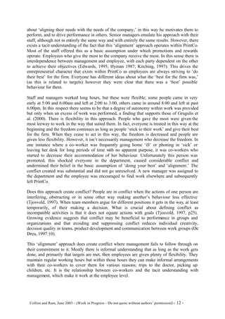 about ‘aligning their needs with the needs of the company,’ in this way he motivates them to
perform, and to drive performance in others. Senior managers emulate his approach with their
staff, although not in entirely the same way and with entirely the same results. However, there
exists a tacit understanding of the fact that this ‘alignment’ approach operates within PrintCo.
Most of the staff offered this as a basic assumption under which promotions and rewards
operate. Employees who give the most to the company receive the most. In this sense there is
interdependence between management and employee, with each party dependent on the other
to achieve their objectives (Edwards, 1995; Hyman 1987; Kitching, 1997). This drives the
entrepreneurial character that exists within PrintCo as employees are always striving to ‘do
their best’ for the firm. Everyone has different ideas about what the ‘best for the firm was,’
(as this is related to targets) however they were clear that there was a ‘best’ possible
behaviour for them.

Staff and managers worked long hours, but these were flexible; some people came in very
early at 5:00 and 6:00am and left at 2:00 to 3:00, others came in around 8:00 and left at past
6:00pm. In this respect there seems to be that a degree of autonomy within work was provided
but only when an excess of work was performed, a finding that supports those of Grugulis et
al. (2000). There is flexibility in this approach. People who gave the most were given the
most leeway to work in the way that suited them. In fact, everyone is treated in this way at the
beginning and the freedom continues as long as people ‘stick to their work’ and give their best
for the firm. When they cease to act in this way, the freedom is decreased and people are
given less flexibility. However, it isn’t necessarily management who decrease the freedom. In
one instance where a co-worker was frequently going home ‘ill’ or phoning in ‘sick’ or
leaving her desk for long periods of time with no apparent purpose, it was co-workers who
started to decrease their accommodation of her behaviour. Unfortunately this person was
promoted, this shocked everyone in the department, caused considerable conflict and
undermined their belief in the basic assumption of ‘doing your best’ and ‘alignment.’ The
conflict created was substantial and did not go unresolved. A new manager was assigned to
the department and the employee was encouraged to find work elsewhere and subsequently
left PrintCo.

Does this approach create conflict? People are in conflict when the actions of one person are
interfering, obstructing or in some other way making another’s behaviour less effective
(Tjosvold, 1997). When team members argue for different positions it gets in the way, at least
temporarily, of their making a decision. What is crucial about defining conflict as
incompatible activities is that it does not equate actions with goals (Tjosvold, 1997, p25).
Growing evidence suggests that conflict may be beneficial to performance in groups and
organizations and that avoiding and suppressing conflict reduces individual creativity,
decision quality in teams, product development and communication between work groups (De
Dreu, 1997:10).

This ‘alignment’ approach does create conflict where management fails to follow through on
their commitment to it. Mostly there is informal understanding that as long as the work gets
done, and primarily that targets are met, then employees are given plenty of flexibility. They
maintain regular working hours but within those hours they can make informal arrangements
with their co-workers to cover them for various reasons; trips to the doctor, picking up
children, etc. It is the relationship between co-workers and the tacit understanding with
management, which make it work at the employee level.




©Collins and Ram, June 2003 – (Work in Progress – Do not quote without authors’ permission) -   12 -
 